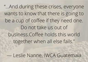 And during these crises, everyone wants to know that there is going to be a cup of coffee if they need one. Do not take us out of business. Coffee holds this world together when all else fails. - Leslie Nanne, IWCA Guatemala - Learn More
